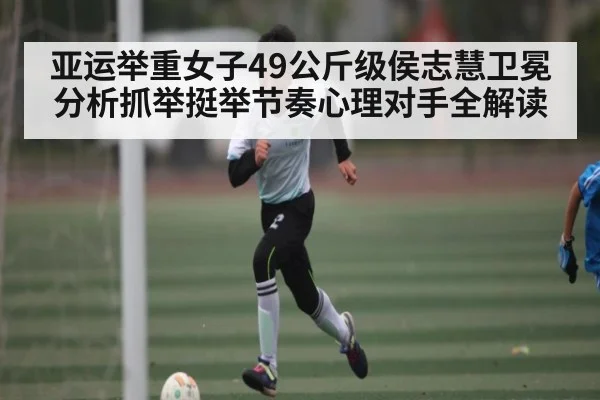 亚运举重女子49公斤级侯志慧卫冕分析抓举挺举节奏心理对手全解读