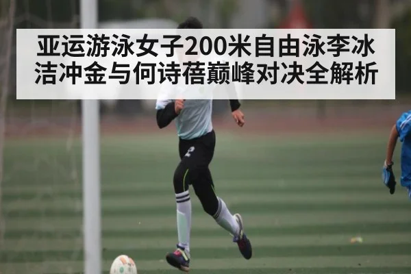 亚运游泳女子200米自由泳李冰洁冲金与何诗蓓巅峰对决全解析