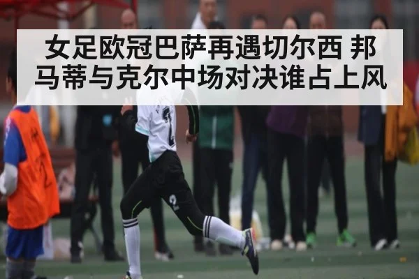 女足欧冠巴萨再遇切尔西 邦马蒂与克尔中场对决谁占上风