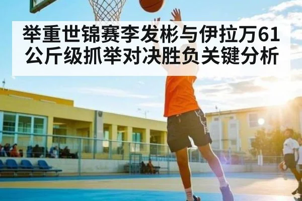举重世锦赛李发彬与伊拉万61公斤级抓举对决胜负关键分析